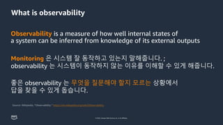 © 2022, Amazon Web Services, Inc. or its affiliates.
What is observability
Observability is a measure of how well internal states of
a system can be inferred from knowledge of its external outputs
Monitoring 은 시스템 잘 동작하고 있는지 말해줍니다. ;
observability 는 시스템이 동작하지 않는 이유를 이해할 수 있게 해줍니다.
좋은 observability 는 무엇을 질문해야 할지 모르는 상황에서
답을 찾을 수 있게 돕습니다.
 
