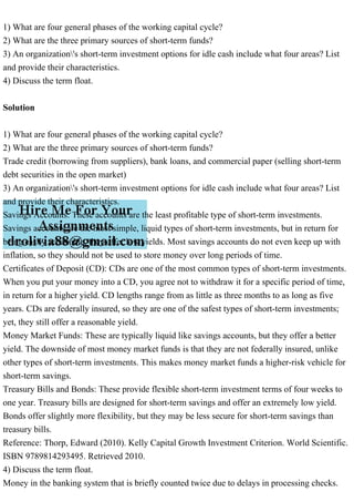 1) What are four general phases of the working capital cycle?
2) What are the three primary sources of short-term funds?
3) An organization's short-term investment options for idle cash include what four areas? List
and provide their characteristics.
4) Discuss the term float.
Solution
1) What are four general phases of the working capital cycle?
2) What are the three primary sources of short-term funds?
Trade credit (borrowing from suppliers), bank loans, and commercial paper (selling short-term
debt securities in the open market)
3) An organization's short-term investment options for idle cash include what four areas? List
and provide their characteristics.
Savings Accounts: These accounts are the least profitable type of short-term investments.
Savings accounts are the most simple, liquid types of short-term investments, but in return for
being easily accessible, they offer low yields. Most savings accounts do not even keep up with
inflation, so they should not be used to store money over long periods of time.
Certificates of Deposit (CD): CDs are one of the most common types of short-term investments.
When you put your money into a CD, you agree not to withdraw it for a specific period of time,
in return for a higher yield. CD lengths range from as little as three months to as long as five
years. CDs are federally insured, so they are one of the safest types of short-term investments;
yet, they still offer a reasonable yield.
Money Market Funds: These are typically liquid like savings accounts, but they offer a better
yield. The downside of most money market funds is that they are not federally insured, unlike
other types of short-term investments. This makes money market funds a higher-risk vehicle for
short-term savings.
Treasury Bills and Bonds: These provide flexible short-term investment terms of four weeks to
one year. Treasury bills are designed for short-term savings and offer an extremely low yield.
Bonds offer slightly more flexibility, but they may be less secure for short-term savings than
treasury bills.
Reference: Thorp, Edward (2010). Kelly Capital Growth Investment Criterion. World Scientific.
ISBN 9789814293495. Retrieved 2010.
4) Discuss the term float.
Money in the banking system that is briefly counted twice due to delays in processing checks.
 