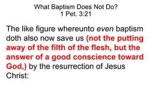 What Baptism Does Not Do?
1 Pet. 3:21
The like figure whereunto even baptism
doth also now save us (not the putting
away of the filth of the flesh, but the
answer of a good conscience toward
God,) by the resurrection of Jesus
Christ:
 
