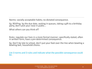 Norms: socially acceptable habits; no dictated consequence.
Eg. RSVPing by the due date, waiting in queues, taking a gift to a birthday
party, don’t pick your nose in public…
What others can you think of?
Rules: regulate our lives in a more formal manner; specifically stated, often
in written form; have a pre-determined consequence.
Eg. Don’t be late to school, don’t put your foot over the line when bowling a
bowling ball, household chores.
List 3 norms and 3 rules and indicate what the possible consequence could
be.
11 LEGAL STUDIES - TERM 1: THE LEGAL SYSTEM
PAUL.WHITE@GROVES.QLD.EDU.AU
11
 