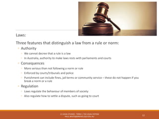 Laws:
Three features that distinguish a law from a rule or norm:
◦ Authority
◦ We cannot decree that a rule is a law
◦ In Australia, authority to make laws rests with parliaments and courts
◦ Consequences
◦ More serious than not following a norm or rule
◦ Enforced by courts/tribunals and police
◦ Punishment can include fines, jail terms or community service – these do not happen if you
break a norm or a rule
◦ Regulation
◦ Laws regulate the behaviour of members of society
◦ Also regulate how to settle a dispute, such as going to court
11 LEGAL STUDIES - TERM 1: THE LEGAL SYSTEM
PAUL.WHITE@GROVES.QLD.EDU.AU
12
 