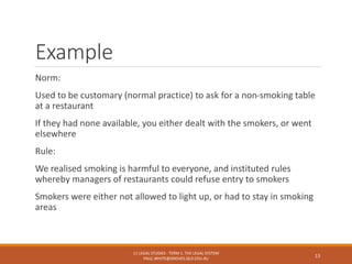 Example
Norm:
Used to be customary (normal practice) to ask for a non-smoking table
at a restaurant
If they had none available, you either dealt with the smokers, or went
elsewhere
Rule:
We realised smoking is harmful to everyone, and instituted rules
whereby managers of restaurants could refuse entry to smokers
Smokers were either not allowed to light up, or had to stay in smoking
areas
11 LEGAL STUDIES - TERM 1: THE LEGAL SYSTEM
PAUL.WHITE@GROVES.QLD.EDU.AU
13
 