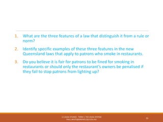 1. What are the three features of a law that distinguish it from a rule or
norm?
2. Identify specific examples of these three features in the new
Queensland laws that apply to patrons who smoke in restaurants.
3. Do you believe it is fair for patrons to be fined for smoking in
restaurants or should only the restaurant’s owners be penalised if
they fail to stop patrons from lighting up?
11 LEGAL STUDIES - TERM 1: THE LEGAL SYSTEM
PAUL.WHITE@GROVES.QLD.EDU.AU
15
 