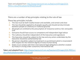 Taken and adapted from: http://www.lawcouncil.asn.au/lawcouncil/images/LCA-
PDF/a-z-docs/PolicyStatementRuleofLaw.pdf
There are a number of key principles relating to the rule of law
These key principles include:
1. The law must be both readily known and available, and certain and clear
2. The law should be applied to all people equally and should not discriminate
between people on arbitrary or irrational grounds
3. All people are entitled to the presumption of innocence and to a fair and public
trial
4. Everyone should have access to competent and independent legal advice
5. The Judiciary should be independent of the Executive and Legislature
6. The Executive should be subject to the law and any action undertaken by the
Executive should be authorised by law
7. No person should be subject to treatment or punishment which is inconsistent
with respect for the inherent dignity of every human being
8. States must comply with their international legal obligations whether created
by treaty or arising under customary international law
11 LEGAL STUDIES - TERM 1: THE LEGAL SYSTEM
PAUL.WHITE@GROVES.QLD.EDU.AU
17
Taken and adapted from: http://www.lawcouncil.asn.au/lawcouncil/images/LCA-PDF/a-z-
docs/PolicyStatementRuleofLaw.pdf
 
