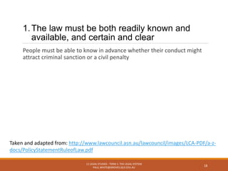 1.The law must be both readily known and
available, and certain and clear
People must be able to know in advance whether their conduct might
attract criminal sanction or a civil penalty
11 LEGAL STUDIES - TERM 1: THE LEGAL SYSTEM
PAUL.WHITE@GROVES.QLD.EDU.AU
18
Taken and adapted from: http://www.lawcouncil.asn.au/lawcouncil/images/LCA-PDF/a-z-
docs/PolicyStatementRuleofLaw.pdf
 