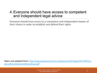 4.Everyone should have access to competent
and independent legal advice
Everyone should have access to a competent and independent lawyer of
their choice in order to establish and defend their rights.
11 LEGAL STUDIES - TERM 1: THE LEGAL SYSTEM
PAUL.WHITE@GROVES.QLD.EDU.AU
21
Taken and adapted from: http://www.lawcouncil.asn.au/lawcouncil/images/LCA-PDF/a-z-
docs/PolicyStatementRuleofLaw.pdf
 