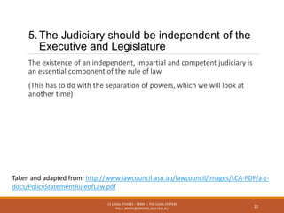 5.The Judiciary should be independent of the
Executive and Legislature
The existence of an independent, impartial and competent judiciary is
an essential component of the rule of law
(This has to do with the separation of powers, which we will look at
another time)
11 LEGAL STUDIES - TERM 1: THE LEGAL SYSTEM
PAUL.WHITE@GROVES.QLD.EDU.AU
22
Taken and adapted from: http://www.lawcouncil.asn.au/lawcouncil/images/LCA-PDF/a-z-
docs/PolicyStatementRuleofLaw.pdf
 