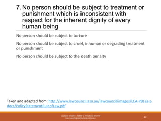 7.No person should be subject to treatment or
punishment which is inconsistent with
respect for the inherent dignity of every
human being
No person should be subject to torture
No person should be subject to cruel, inhuman or degrading treatment
or punishment
No person should be subject to the death penalty
11 LEGAL STUDIES - TERM 1: THE LEGAL SYSTEM
PAUL.WHITE@GROVES.QLD.EDU.AU
24
Taken and adapted from: http://www.lawcouncil.asn.au/lawcouncil/images/LCA-PDF/a-z-
docs/PolicyStatementRuleofLaw.pdf
 