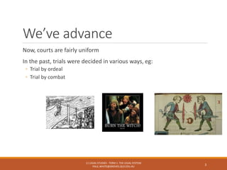 We’ve advance
Now, courts are fairly uniform
In the past, trials were decided in various ways, eg:
◦ Trial by ordeal
◦ Trial by combat
11 LEGAL STUDIES - TERM 1: THE LEGAL SYSTEM
PAUL.WHITE@GROVES.QLD.EDU.AU
3
 