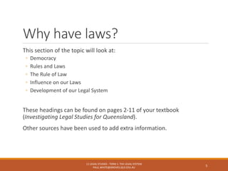 Why have laws?
This section of the topic will look at:
◦ Democracy
◦ Rules and Laws
◦ The Rule of Law
◦ Influence on our Laws
◦ Development of our Legal System
These headings can be found on pages 2-11 of your textbook
(Investigating Legal Studies for Queensland).
Other sources have been used to add extra information.
11 LEGAL STUDIES - TERM 1: THE LEGAL SYSTEM
PAUL.WHITE@GROVES.QLD.EDU.AU
5
 