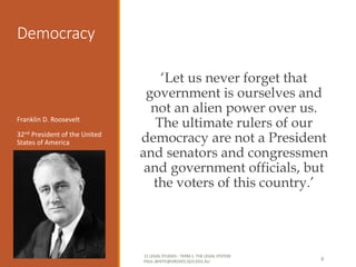 Democracy
‘Let us never forget that
government is ourselves and
not an alien power over us.
The ultimate rulers of our
democracy are not a President
and senators and congressmen
and government officials, but
the voters of this country.’
Franklin D. Roosevelt
32nd President of the United
States of America
11 LEGAL STUDIES - TERM 1: THE LEGAL SYSTEM
PAUL.WHITE@GROVES.QLD.EDU.AU
6
 