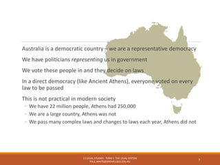 Australia is a democratic country – we are a representative democracy
We have politicians representing us in government
We vote these people in and they decide on laws
In a direct democracy (like Ancient Athens), everyone voted on every
law to be passed
This is not practical in modern society
◦ We have 22 million people, Athens had 250,000
◦ We are a large country, Athens was not
◦ We pass many complex laws and changes to laws each year, Athens did not
11 LEGAL STUDIES - TERM 1: THE LEGAL SYSTEM
PAUL.WHITE@GROVES.QLD.EDU.AU
7
 