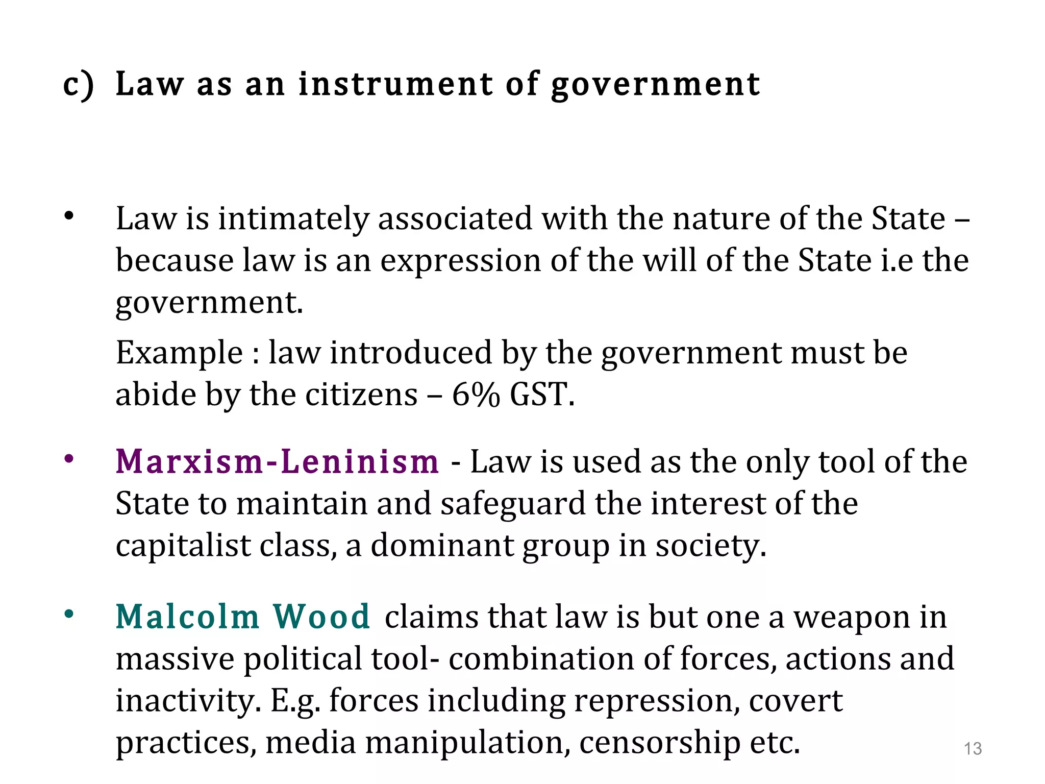 c) Law as an instrument of government
• Law is intimately associated with the nature of the State –
because law is an expression of the will of the State i.e the
government.
Example : law introduced by the government must be
abide by the citizens – 6% GST.
• Marxism-Leninism - Law is used as the only tool of the
State to maintain and safeguard the interest of the
capitalist class, a dominant group in society.
• Malcolm Wood claims that law is but one a weapon in
massive political tool- combination of forces, actions and
inactivity. E.g. forces including repression, covert
practices, media manipulation, censorship etc. 13
 