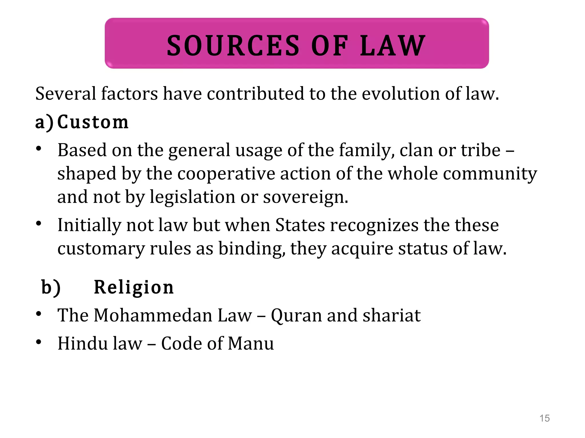 Several factors have contributed to the evolution of law.
a)Custom
• Based on the general usage of the family, clan or tribe –
shaped by the cooperative action of the whole community
and not by legislation or sovereign.
• Initially not law but when States recognizes the these
customary rules as binding, they acquire status of law.
b) Religion
• The Mohammedan Law – Quran and shariat
• Hindu law – Code of Manu
SOURCES OF LAW
15
 