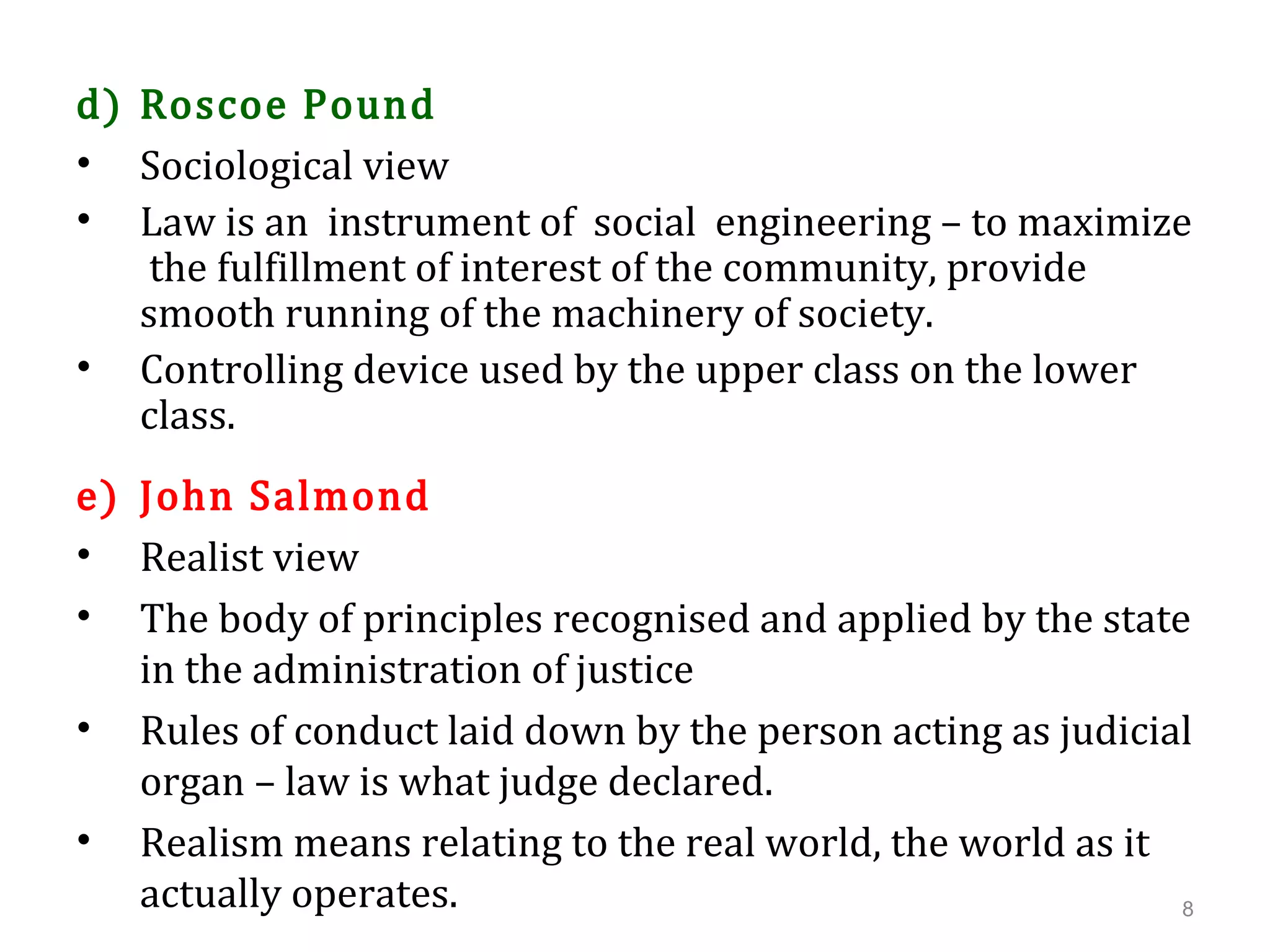 d) Roscoe Pound
• Sociological view
• Law is an instrument of social engineering – to maximize
the fulfillment of interest of the community, provide
smooth running of the machinery of society.
• Controlling device used by the upper class on the lower
class.
e) John Salmond
• Realist view
• The body of principles recognised and applied by the state
in the administration of justice
• Rules of conduct laid down by the person acting as judicial
organ – law is what judge declared.
• Realism means relating to the real world, the world as it
actually operates. 8
 