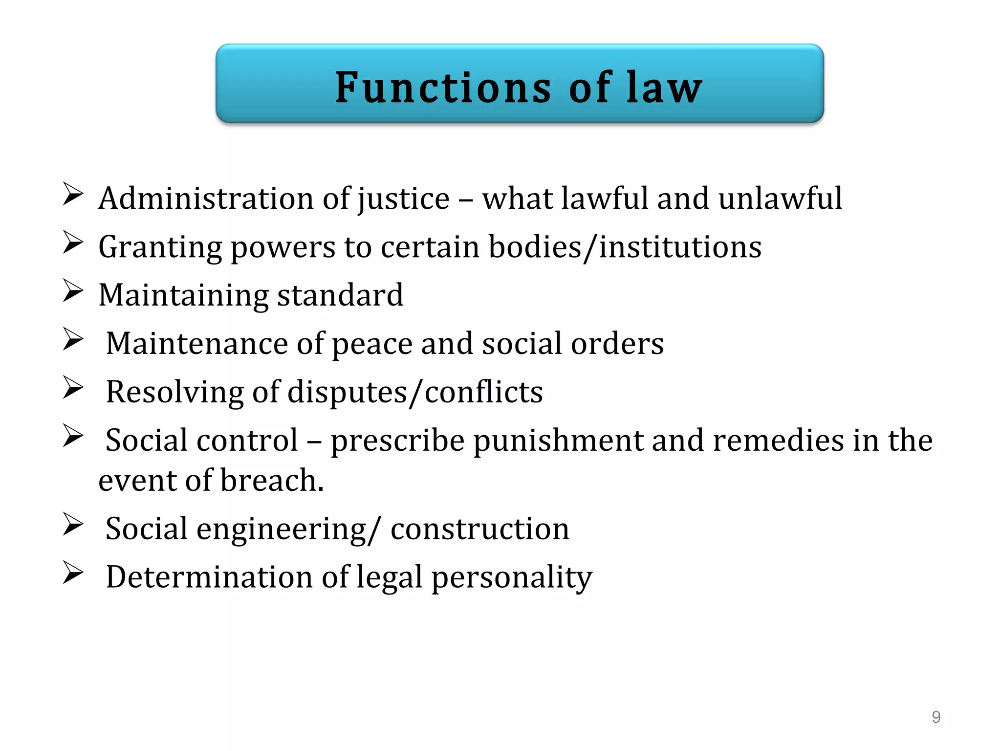  Administration of justice – what lawful and unlawful
 Granting powers to certain bodies/institutions
 Maintaining standard
 Maintenance of peace and social orders
 Resolving of disputes/conflicts
 Social control – prescribe punishment and remedies in the
event of breach.
 Social engineering/ construction
 Determination of legal personality
Functions of law
9
 