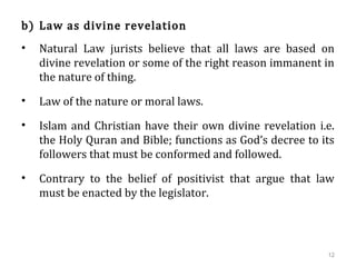 b) Law as divine revelation
• Natural Law jurists believe that all laws are based on
divine revelation or some of the right reason immanent in
the nature of thing.
• Law of the nature or moral laws.
• Islam and Christian have their own divine revelation i.e.
the Holy Quran and Bible; functions as God’s decree to its
followers that must be conformed and followed.
• Contrary to the belief of positivist that argue that law
must be enacted by the legislator.
12
 