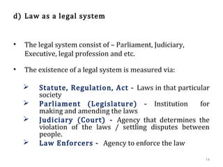 d) Law as a legal system
• The legal system consist of – Parliament, Judiciary,
Executive, legal profession and etc.
• The existence of a legal system is measured via:
 Statute, Regulation, Act - Laws in that particular
society
 Parliament (Legislature) - Institution for
making and amending the laws
 Judiciary (Court) - Agency that determines the
violation of the laws / settling disputes between
people.
 Law Enforcers - Agency to enforce the law
14
 