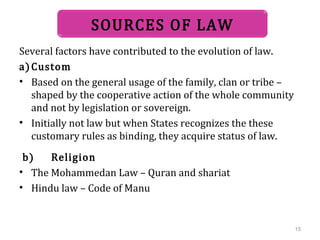 Several factors have contributed to the evolution of law.
a)Custom
• Based on the general usage of the family, clan or tribe –
shaped by the cooperative action of the whole community
and not by legislation or sovereign.
• Initially not law but when States recognizes the these
customary rules as binding, they acquire status of law.
b) Religion
• The Mohammedan Law – Quran and shariat
• Hindu law – Code of Manu
SOURCES OF LAW
15
 