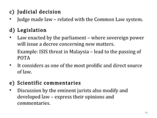 c) Judicial decision
• Judge made law – related with the Common Law system.
d) Legislation
• Law enacted by the parliament – where sovereign power
will issue a decree concerning new matters.
Example: ISIS threat in Malaysia – lead to the passing of
POTA
• It considers as one of the most prolific and direct source
of law.
e) Scientific commentaries
• Discussion by the eminent jurists also modify and
developed law – express their opinions and
commentaries.
16
 