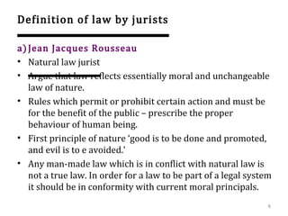 Definition of law by jurists
a)Jean Jacques Rousseau
• Natural law jurist
• Argue that law reflects essentially moral and unchangeable
law of nature.
• Rules which permit or prohibit certain action and must be
for the benefit of the public – prescribe the proper
behaviour of human being.
• First principle of nature ‘good is to be done and promoted,
and evil is to e avoided.’
• Any man-made law which is in conflict with natural law is
not a true law. In order for a law to be part of a legal system
it should be in conformity with current moral principals.
6
 