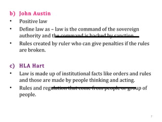 b) John Austin
• Positive law
• Define law as – law is the command of the sovereign
authority and the command is backed by sanction.
• Rules created by ruler who can give penalties if the rules
are broken.
c) HLA Hart
• Law is made up of institutional facts like orders and rules
and those are made by people thinking and acting.
• Rules and regulation that come from people or group of
people.
7
 