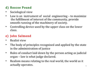 d) Roscoe Pound
• Sociological view
• Law is an instrument of social engineering – to maximize
the fulfillment of interest of the community, provide
smooth running of the machinery of society.
• Controlling device used by the upper class on the lower
class.
e) John Salmond
• Realist view
• The body of principles recognised and applied by the state
in the administration of justice
• Rules of conduct laid down by the person acting as judicial
organ – law is what judge declared.
• Realism means relating to the real world, the world as it
actually operates. 8
 
