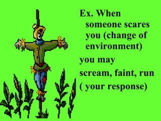 Ex. When someone scares you (change of environment)  you may  scream, faint, run  ( your response)   