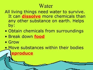 Water   All living things need water to survive. It can  dissolve  more chemicals than any other substance on earth. Helps by:  Obtain chemicals from surroundings Break down  food Grow Move substances within their bodies Reproduce 