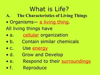What is Life? A.      The Characteristics of Living Things Organisms—  a living thing . All living things have a.          cellular  organization b.         Contain similar chemicals c.          Use  energy d.         Grow and Develop e.          Respond to their  surroundings f.           Reproduce 