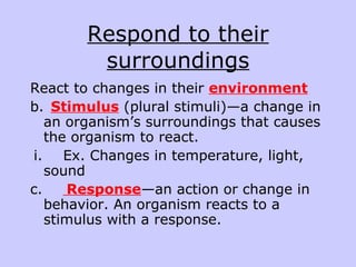 Respond to their surroundings React to changes in their  environment b.    Stimulus  (plural stimuli)—a change in an organism’s surroundings that causes the organism to react. i.        Ex. Changes in temperature, light, sound  c.          Response —an action or change in behavior. An organism reacts to a stimulus with a response.  