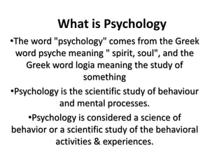 What is Psychology
•The word "psychology" comes from the Greek
word psyche meaning " spirit, soul", and the
Greek word logia meaning the study of
something
•Psychology is the scientific study of behaviour
and mental processes.
•Psychology is considered a science of
behavior or a scientific study of the behavioral
activities & experiences.
 