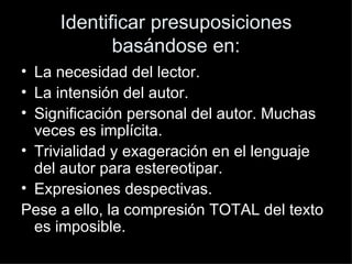 Identificar presuposiciones basándose en: La necesidad del lector. La intensión del autor. Significación personal del autor. Muchas veces es implícita. Trivialidad y exageración en el lenguaje del autor para estereotipar. Expresiones despectivas. Pese a ello, la compresión TOTAL del texto es imposible. 