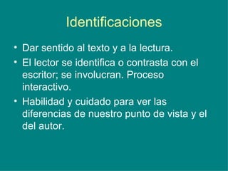 Identificaciones Dar sentido al texto y a la lectura. El lector se identifica o contrasta con el escritor; se involucran. Proceso interactivo. Habilidad y cuidado para ver las diferencias de nuestro punto de vista y el del autor.  