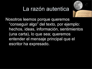 La razón autentica Nosotros leemos porque queremos “conseguir algo” del texto, por ejemplo: hechos, ideas, información, sentimientos (una carta), lo que sea; queremos entender el mensaje principal que el escritor ha expresado. 