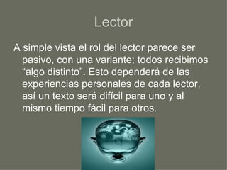 Lector A simple vista el rol del lector parece ser pasivo, con una variante; todos recibimos “algo distinto”. Esto dependerá de las experiencias personales de cada lector, así un texto será difícil para uno y al mismo tiempo fácil para otros. 