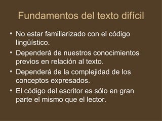 Fundamentos del texto difícil No estar familiarizado con el código lingüístico. Dependerá de nuestros conocimientos previos en relación al texto. Dependerá de la complejidad de los conceptos expresados. El código del escritor es sólo en gran parte el mismo que el lector. 