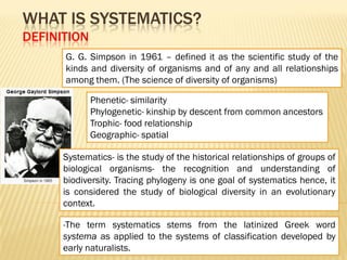 Systematics- is the study of the historical relationships of groups of
biological organisms- the recognition and understanding of
biodiversity. Tracing phylogeny is one goal of systematics hence, it
is considered the study of biological diversity in an evolutionary
context.
WHAT IS SYSTEMATICS?
DEFINITION
G. G. Simpson in 1961 – defined it as the scientific study of the
kinds and diversity of organisms and of any and all relationships
among them. (The science of diversity of organisms)
Phenetic- similarity
Phylogenetic- kinship by descent from common ancestors
Trophic- food relationship
Geographic- spatial
-The term systematics stems from the latinized Greek word
systema as applied to the systems of classification developed by
early naturalists.
 