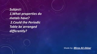Subject:
1.What properties do
metals have?
2.Could the Periodic
Table be arranged
differently?
Made by :Mirza Ali Akbar
 