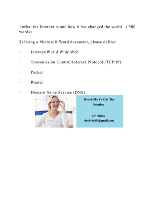1)what the Internet is and how it has changed the world. ( 500
words)
2) Using a Microsoft Word document, please define:
· Internet/World Wide Web
· Transmission Control/Internet Protocol (TCP/IP)
· Packet
· Router
· Domain Name Service (DNS)
 