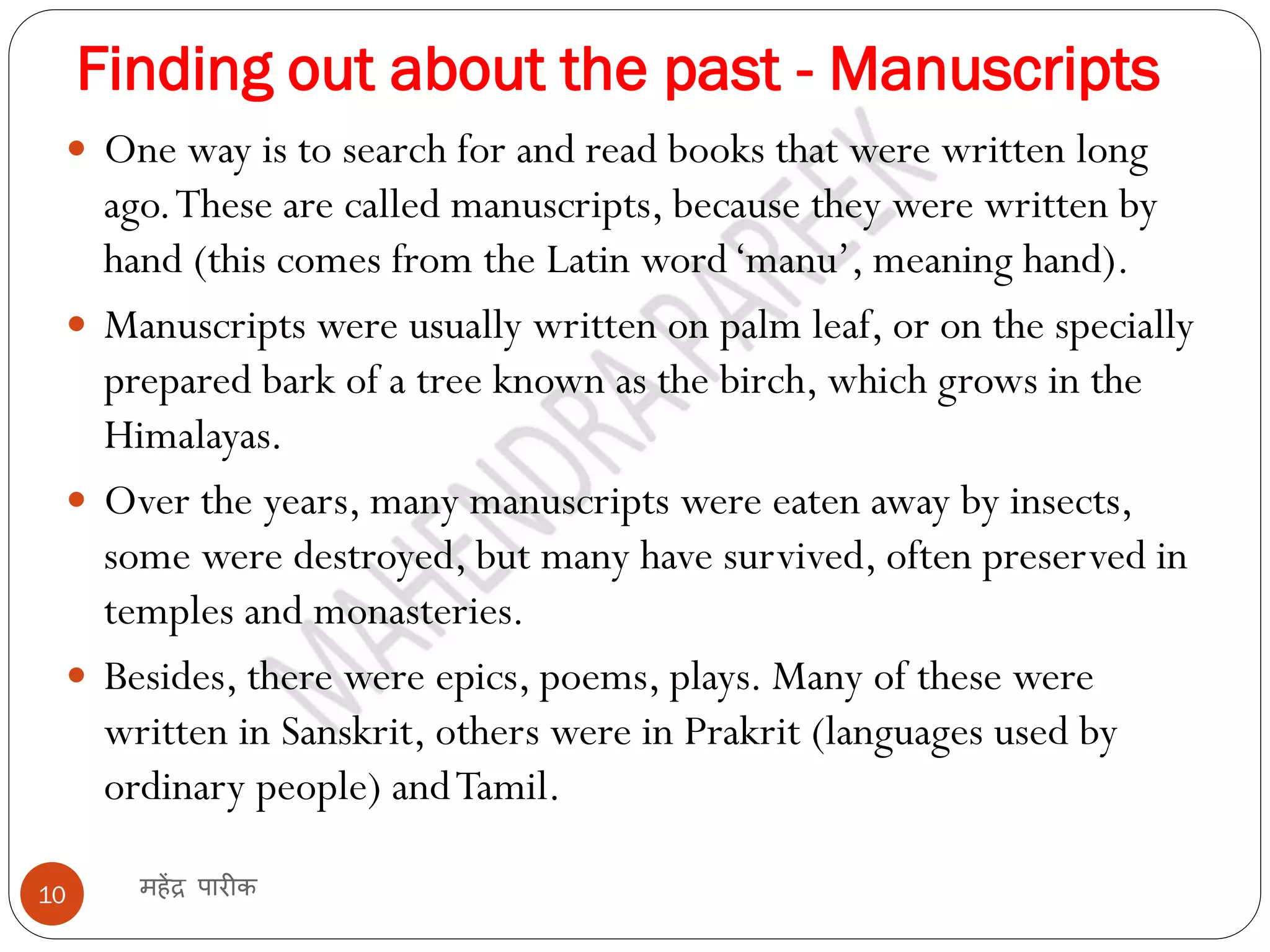 Finding out about the past - Manuscripts
महेंद्र पारीक
10
 One way is to search for and read books that were written long
ago.These are called manuscripts, because they were written by
hand (this comes from the Latin word‘manu’, meaning hand).
 Manuscripts were usually written on palm leaf, or on the specially
prepared bark of a tree known as the birch, which grows in the
Himalayas.
 Over the years, many manuscripts were eaten away by insects,
some were destroyed, but many have survived, often preserved in
temples and monasteries.
 Besides, there were epics, poems, plays. Many of these were
written in Sanskrit, others were in Prakrit (languages used by
ordinary people) andTamil.
 