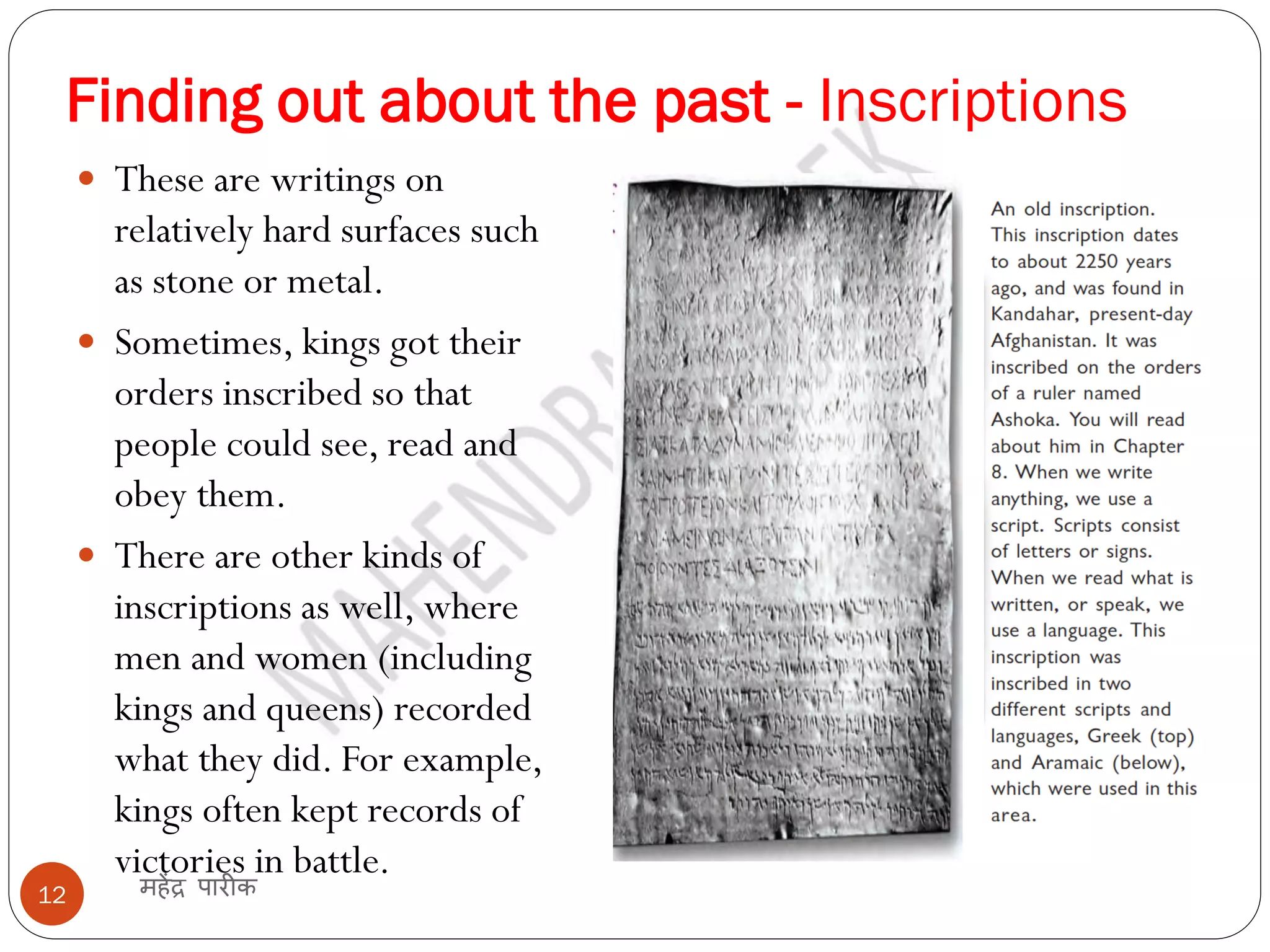Finding out about the past - Inscriptions
महेंद्र पारीक
12
 These are writings on
relatively hard surfaces such
as stone or metal.
 Sometimes, kings got their
orders inscribed so that
people could see, read and
obey them.
 There are other kinds of
inscriptions as well, where
men and women (including
kings and queens) recorded
what they did. For example,
kings often kept records of
victories in battle.
 