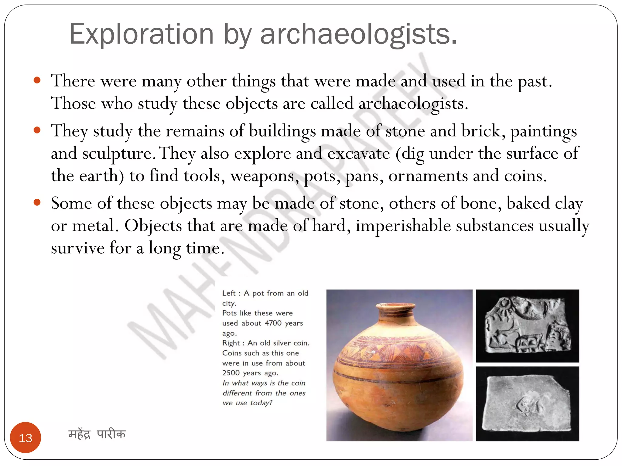 Exploration by archaeologists.
महेंद्र पारीक
13
 There were many other things that were made and used in the past.
Those who study these objects are called archaeologists.
 They study the remains of buildings made of stone and brick, paintings
and sculpture.They also explore and excavate (dig under the surface of
the earth) to find tools, weapons, pots, pans, ornaments and coins.
 Some of these objects may be made of stone, others of bone, baked clay
or metal. Objects that are made of hard, imperishable substances usually
survive for a long time.
 