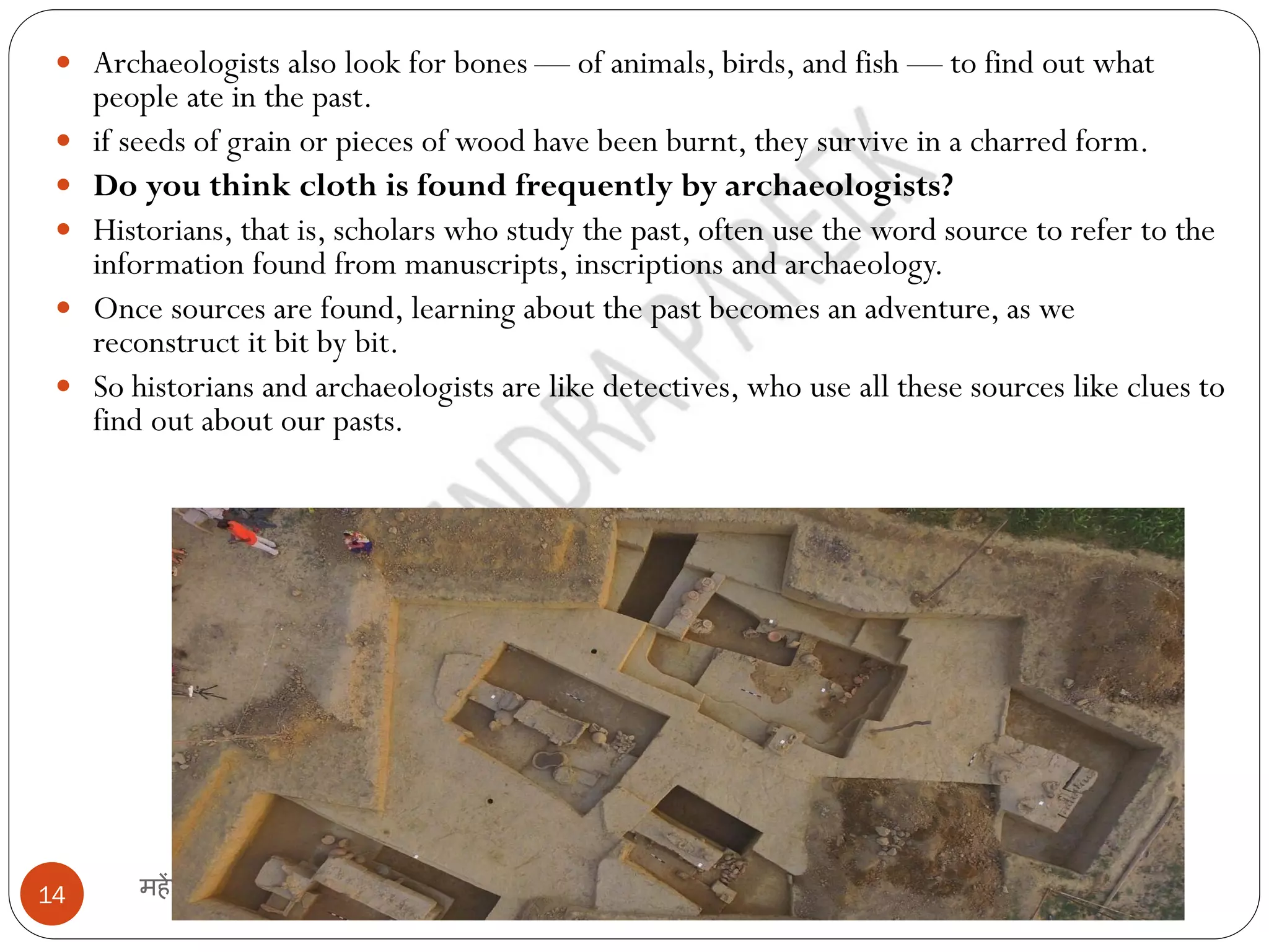 महेंद्र पारीक
14
 Archaeologists also look for bones — of animals, birds, and fish — to find out what
people ate in the past.
 if seeds of grain or pieces of wood have been burnt, they survive in a charred form.
 Do you think cloth is found frequently by archaeologists?
 Historians, that is, scholars who study the past, often use the word source to refer to the
information found from manuscripts, inscriptions and archaeology.
 Once sources are found, learning about the past becomes an adventure, as we
reconstruct it bit by bit.
 So historians and archaeologists are like detectives, who use all these sources like clues to
find out about our pasts.
 