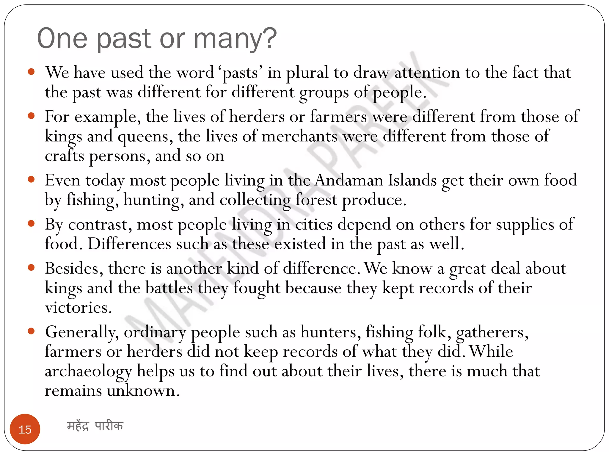 One past or many?
महेंद्र पारीक
15
 We have used the word‘pasts’ in plural to draw attention to the fact that
the past was different for different groups of people.
 For example, the lives of herders or farmers were different from those of
kings and queens, the lives of merchants were different from those of
crafts persons, and so on
 Even today most people living in the Andaman Islands get their own food
by fishing, hunting, and collecting forest produce.
 By contrast, most people living in cities depend on others for supplies of
food. Differences such as these existed in the past as well.
 Besides, there is another kind of difference.We know a great deal about
kings and the battles they fought because they kept records of their
victories.
 Generally, ordinary people such as hunters, fishing folk, gatherers,
farmers or herders did not keep records of what they did.While
archaeology helps us to find out about their lives, there is much that
remains unknown.
 