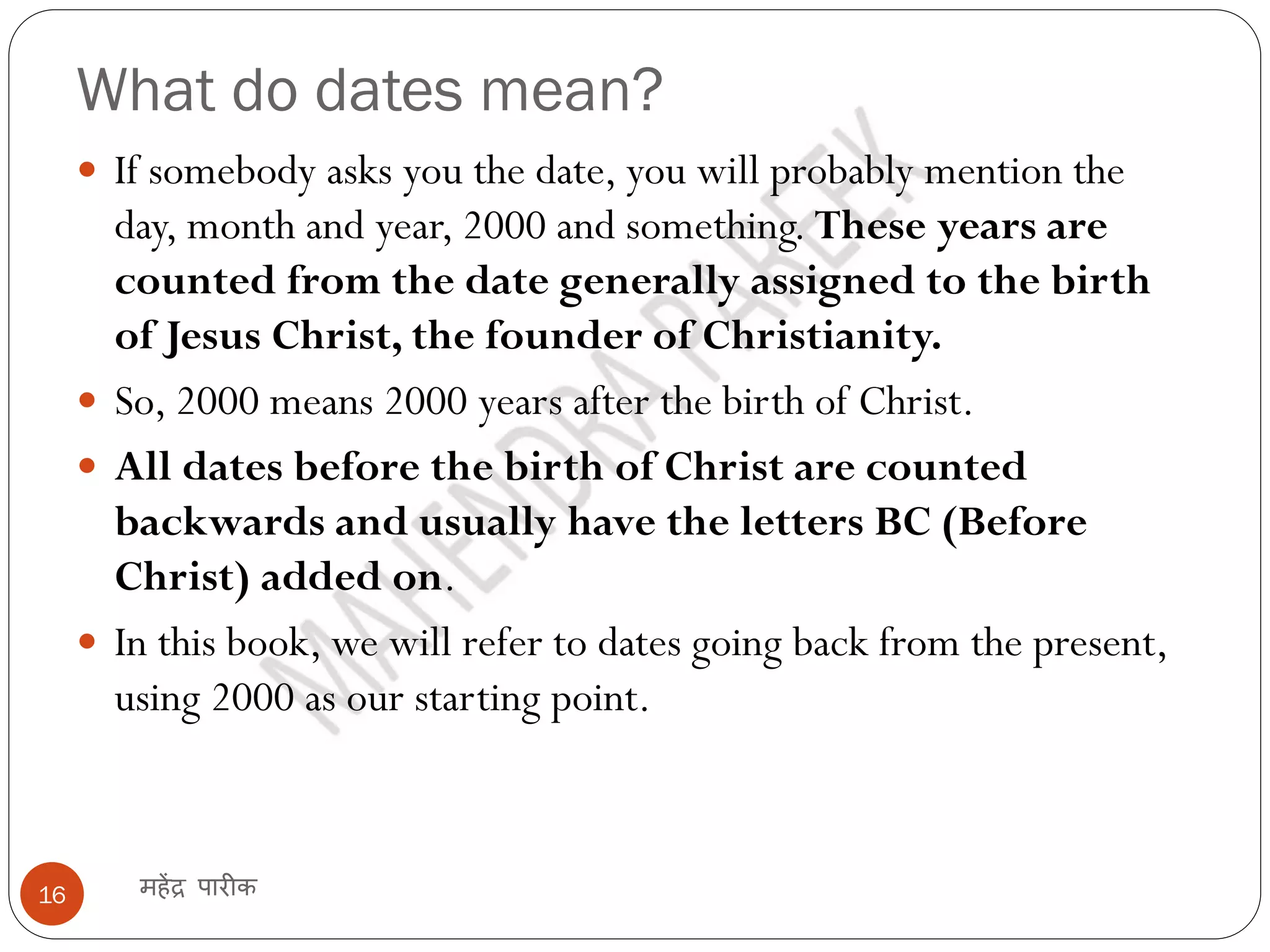 What do dates mean?
महेंद्र पारीक
16
 If somebody asks you the date, you will probably mention the
day, month and year, 2000 and something. These years are
counted from the date generally assigned to the birth
of Jesus Christ, the founder of Christianity.
 So, 2000 means 2000 years after the birth of Christ.
 All dates before the birth of Christ are counted
backwards and usually have the letters BC (Before
Christ) added on.
 In this book, we will refer to dates going back from the present,
using 2000 as our starting point.
 