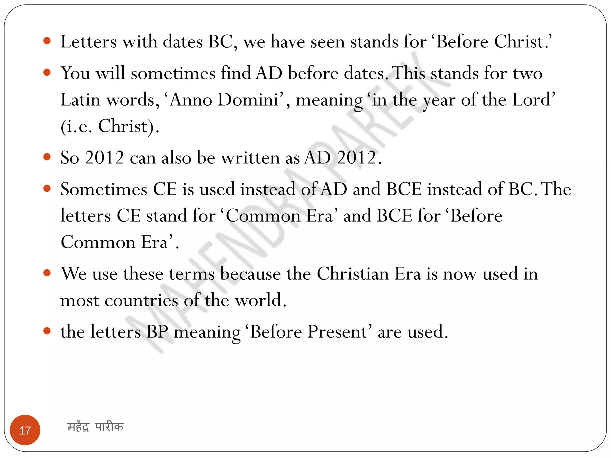 महेंद्र पारीक
17
 Letters with dates BC, we have seen stands for‘Before Christ.’
 You will sometimes findAD before dates.This stands for two
Latin words,‘Anno Domini’, meaning‘in the year of the Lord’
(i.e. Christ).
 So 2012 can also be written asAD 2012.
 Sometimes CE is used instead ofAD and BCE instead of BC.The
letters CE stand for‘Common Era’ and BCE for‘Before
Common Era’.
 We use these terms because the Christian Era is now used in
most countries of the world.
 the letters BP meaning‘Before Present’ are used.
 