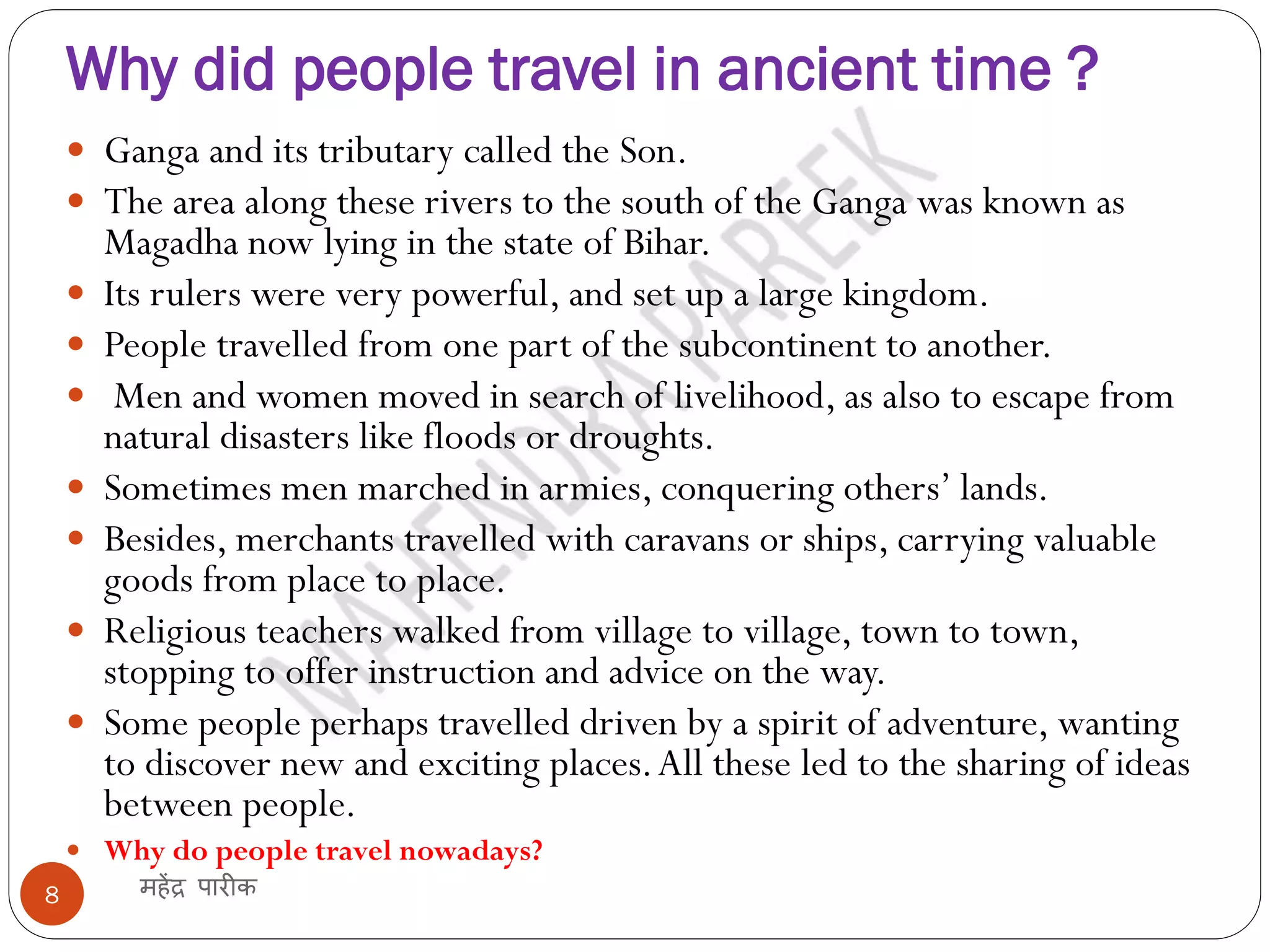 Why did people travel in ancient time ?
महेंद्र पारीक
8
 Ganga and its tributary called the Son.
 The area along these rivers to the south of the Ganga was known as
Magadha now lying in the state of Bihar.
 Its rulers were very powerful, and set up a large kingdom.
 People travelled from one part of the subcontinent to another.
 Men and women moved in search of livelihood, as also to escape from
natural disasters like floods or droughts.
 Sometimes men marched in armies, conquering others’ lands.
 Besides, merchants travelled with caravans or ships, carrying valuable
goods from place to place.
 Religious teachers walked from village to village, town to town,
stopping to offer instruction and advice on the way.
 Some people perhaps travelled driven by a spirit of adventure, wanting
to discover new and exciting places.All these led to the sharing of ideas
between people.
 Why do people travel nowadays?
 