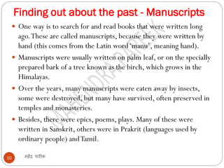 Finding out about the past - Manuscripts
महेंद्र पारीक
10
 One way is to search for and read books that were written long
ago.These are called manuscripts, because they were written by
hand (this comes from the Latin word‘manu’, meaning hand).
 Manuscripts were usually written on palm leaf, or on the specially
prepared bark of a tree known as the birch, which grows in the
Himalayas.
 Over the years, many manuscripts were eaten away by insects,
some were destroyed, but many have survived, often preserved in
temples and monasteries.
 Besides, there were epics, poems, plays. Many of these were
written in Sanskrit, others were in Prakrit (languages used by
ordinary people) andTamil.
 
