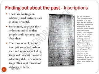 Finding out about the past - Inscriptions
महेंद्र पारीक
12
 These are writings on
relatively hard surfaces such
as stone or metal.
 Sometimes, kings got their
orders inscribed so that
people could see, read and
obey them.
 There are other kinds of
inscriptions as well, where
men and women (including
kings and queens) recorded
what they did. For example,
kings often kept records of
victories in battle.
 